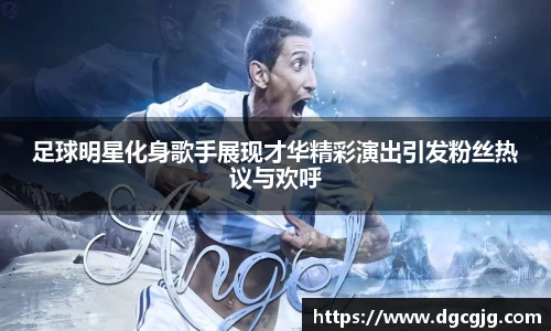 足球明星化身歌手展现才华精彩演出引发粉丝热议与欢呼