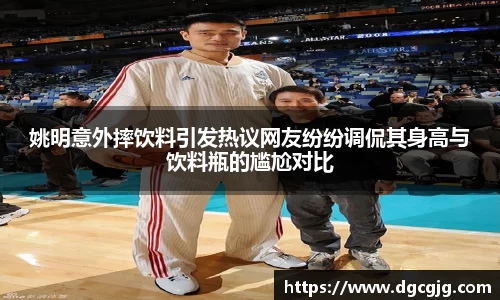 姚明意外摔饮料引发热议网友纷纷调侃其身高与饮料瓶的尴尬对比