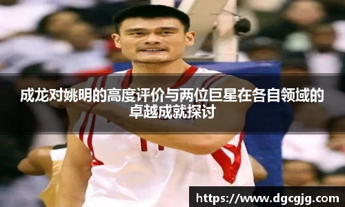 成龙对姚明的高度评价与两位巨星在各自领域的卓越成就探讨