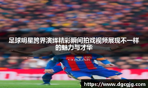 足球明星跨界演绎精彩瞬间拍戏视频展现不一样的魅力与才华