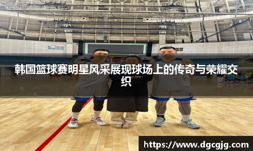 韩国篮球赛明星风采展现球场上的传奇与荣耀交织
